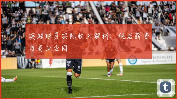 英超球员实际收入解析：税后薪资与商业合同