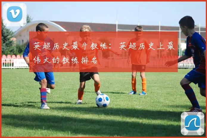 英超历史最牛教练：英超历史上最伟大的教练排名