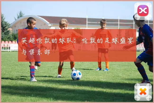 英超伦敦的球队:伦敦的足球盛宴与俱乐部