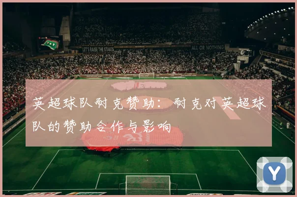 英超球队耐克赞助:耐克对英超球队的赞助合作与影响